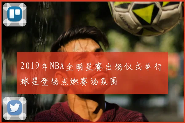 2019年NBA全明星赛出场仪式举行 球星登场点燃赛场氛围