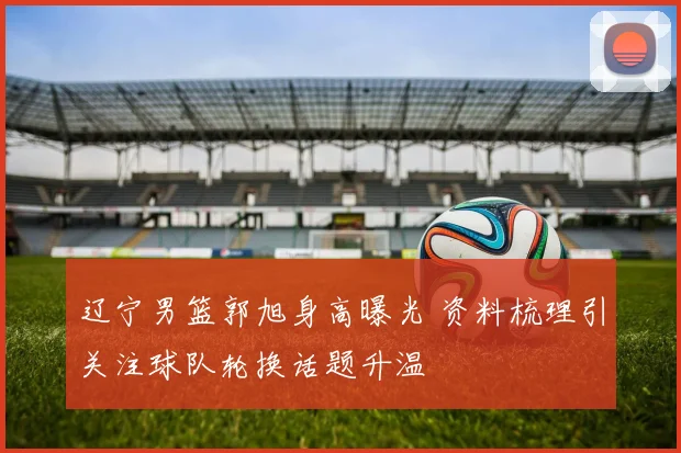 辽宁男篮郭旭身高曝光 资料梳理引关注球队轮换话题升温