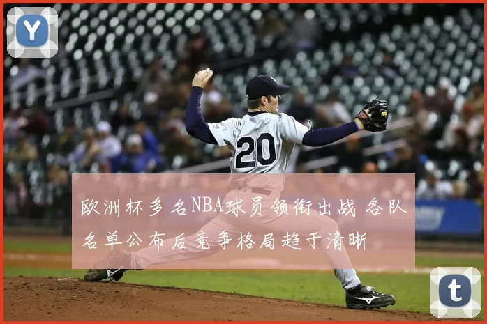 欧洲杯多名NBA球员领衔出战 各队名单公布后竞争格局趋于清晰