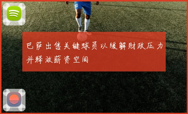 巴萨出售关键球员以缓解财政压力并释放薪资空间