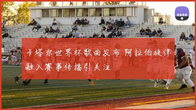 卡塔尔世界杯歌曲发布 阿拉伯旋律融入赛事传播引关注