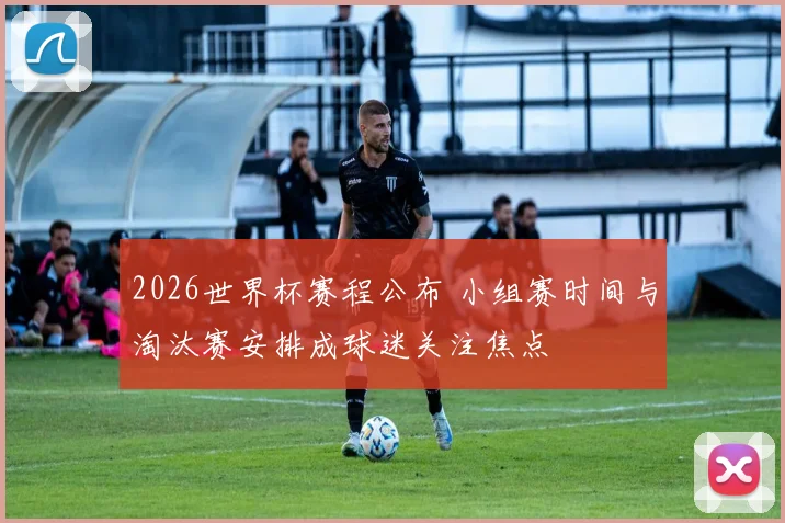 2026世界杯赛程公布 小组赛时间与淘汰赛安排成球迷关注焦点