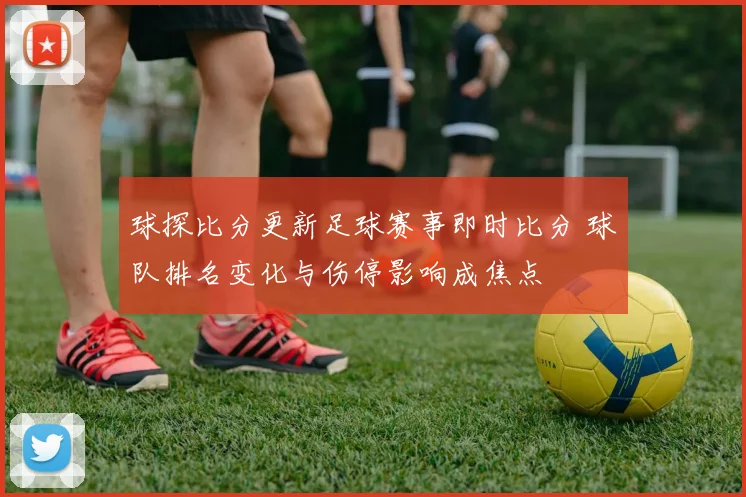 球探比分更新足球赛事即时比分 球队排名变化与伤停影响成焦点