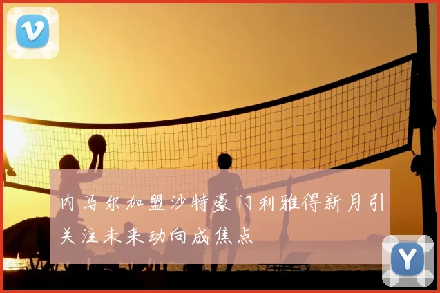 内马尔加盟沙特豪门利雅得新月引关注未来动向成焦点