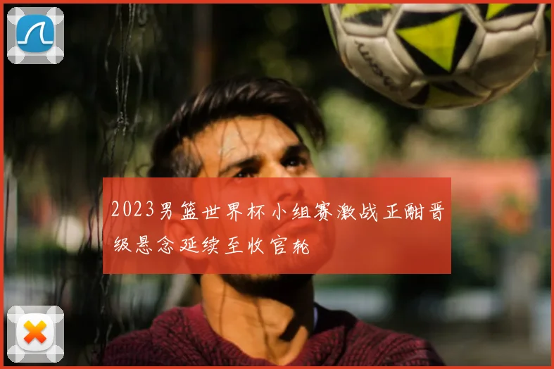 2023男篮世界杯小组赛激战正酣晋级悬念延续至收官轮