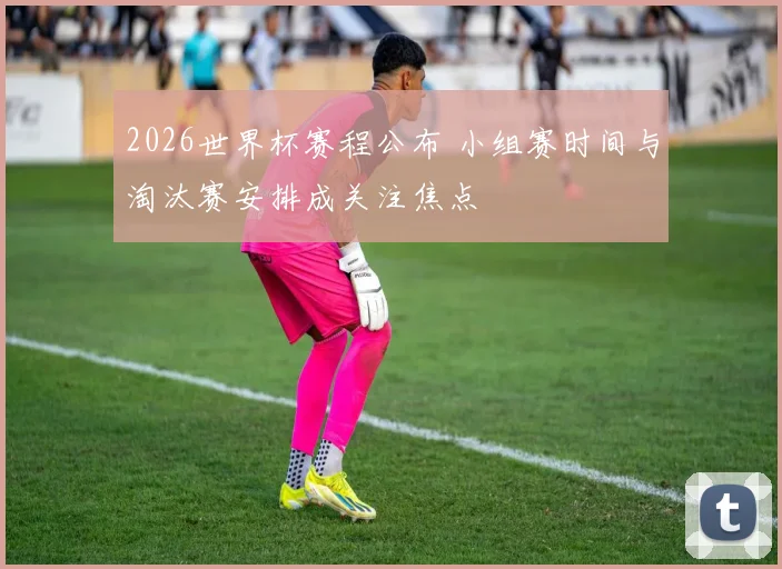2026世界杯赛程公布 小组赛时间与淘汰赛安排成关注焦点