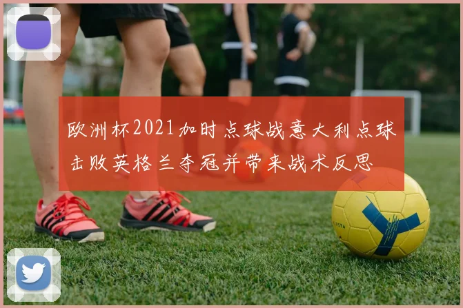 欧洲杯2021加时点球战意大利点球击败英格兰夺冠并带来战术反思