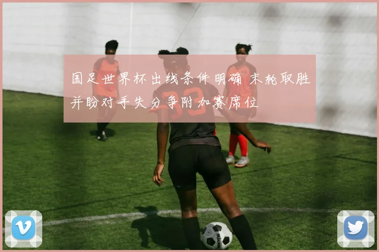 国足世界杯出线条件明确 末轮取胜并盼对手失分争附加赛席位