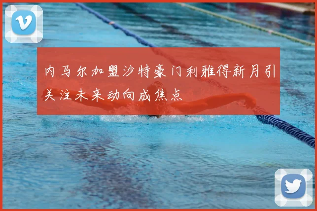 内马尔加盟沙特豪门利雅得新月引关注未来动向成焦点