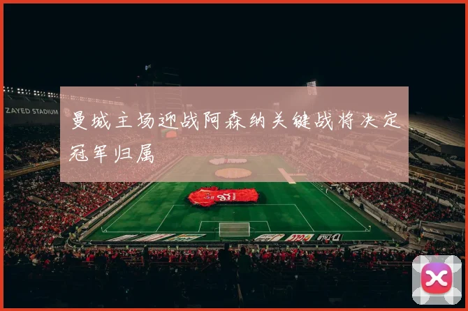 曼城主场迎战阿森纳关键战将决定冠军归属