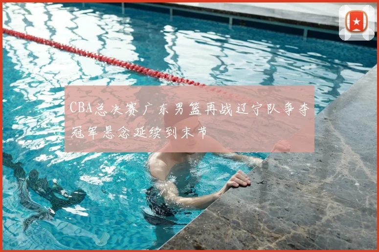 CBA总决赛广东男篮再战辽宁队争夺冠军悬念延续到末节