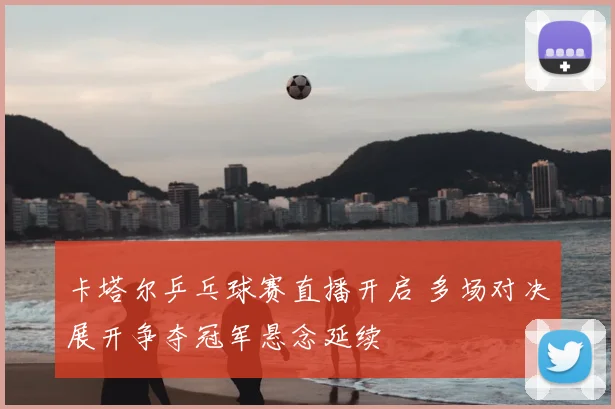卡塔尔乒乓球赛直播开启 多场对决展开争夺冠军悬念延续