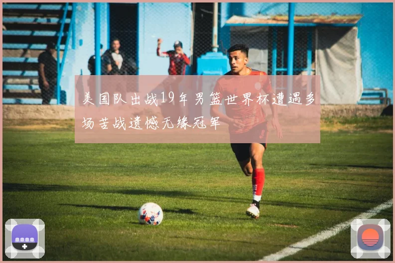 美国队出战19年男篮世界杯遭遇多场苦战遗憾无缘冠军