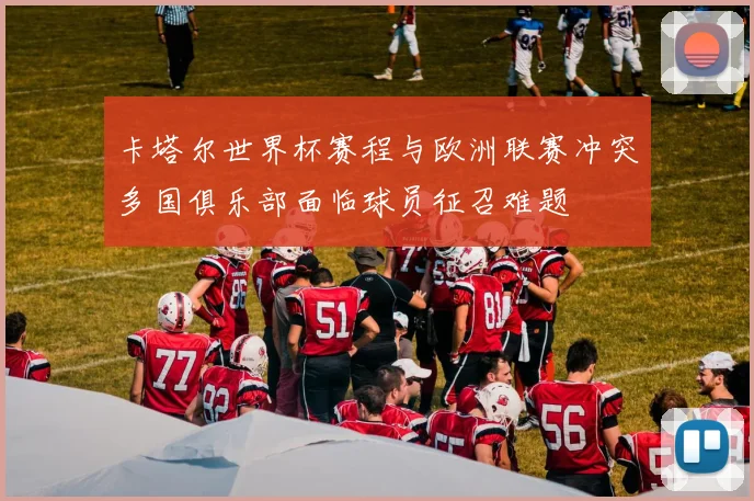 卡塔尔世界杯赛程与欧洲联赛冲突多国俱乐部面临球员征召难题