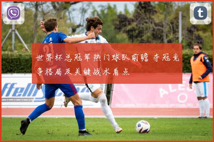 世界杯总冠军热门球队前瞻 夺冠竞争格局及关键战术看点