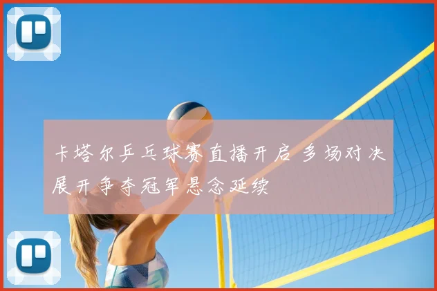 卡塔尔乒乓球赛直播开启 多场对决展开争夺冠军悬念延续