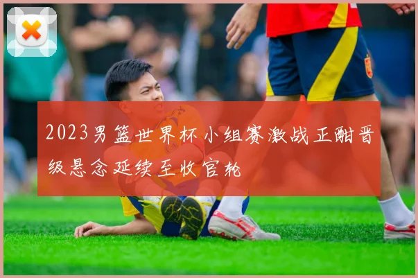 2023男篮世界杯小组赛激战正酣晋级悬念延续至收官轮