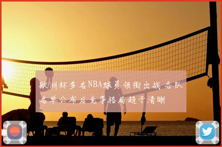 欧洲杯多名NBA球员领衔出战 各队名单公布后竞争格局趋于清晰