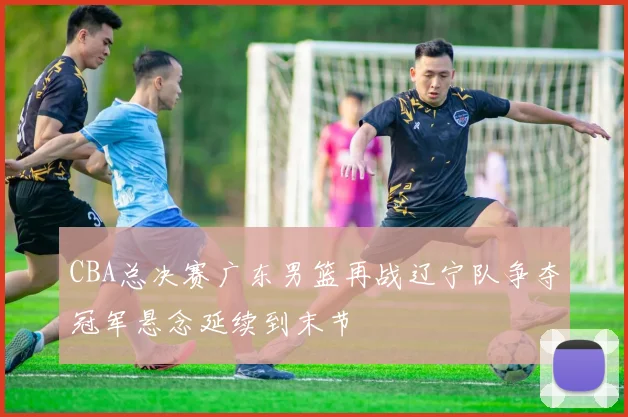 CBA总决赛广东男篮再战辽宁队争夺冠军悬念延续到末节