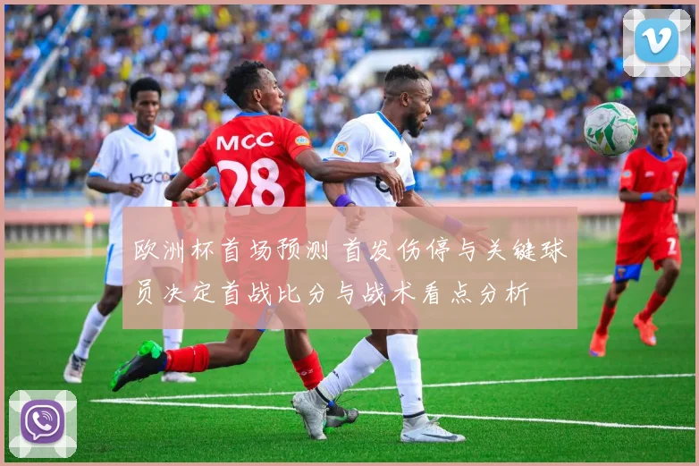 欧洲杯首场预测 首发伤停与关键球员决定首战比分与战术看点分析