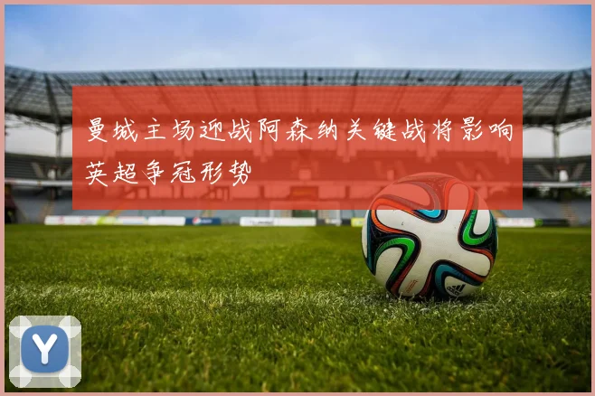 曼城主场迎战阿森纳关键战将影响英超争冠形势