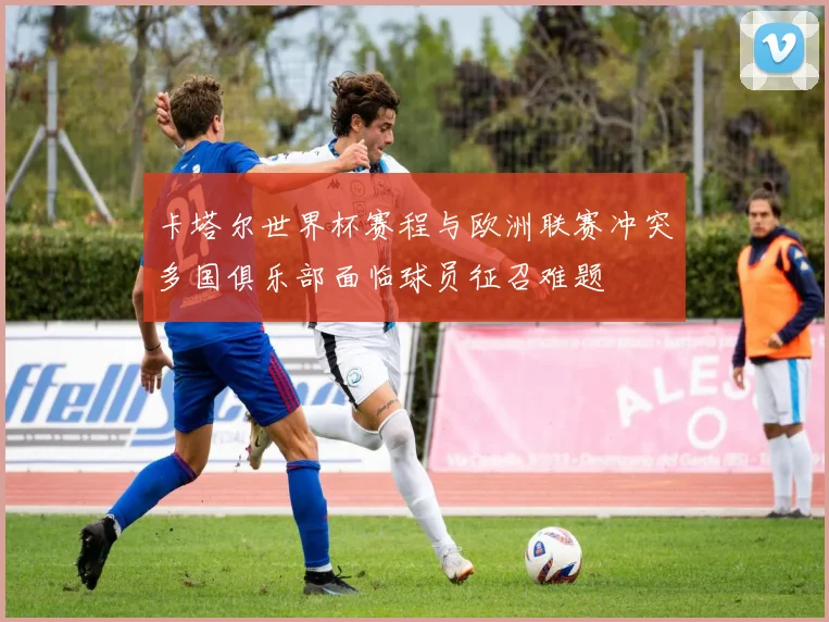 卡塔尔世界杯赛程与欧洲联赛冲突多国俱乐部面临球员征召难题