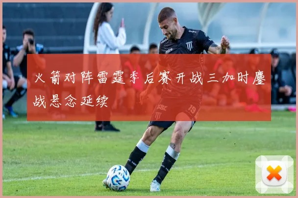 火箭对阵雷霆季后赛开战三加时鏖战悬念延续