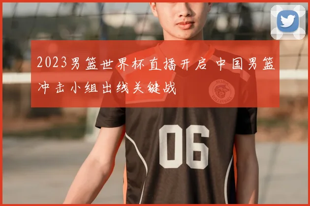 2023男篮世界杯直播开启 中国男篮冲击小组出线关键战