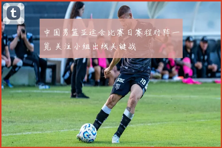 中国男篮亚运会比赛日赛程对阵一览 关注小组出线关键战