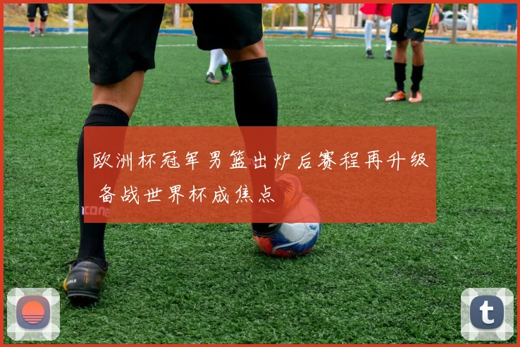 欧洲杯冠军男篮出炉后赛程再升级 备战世界杯成焦点