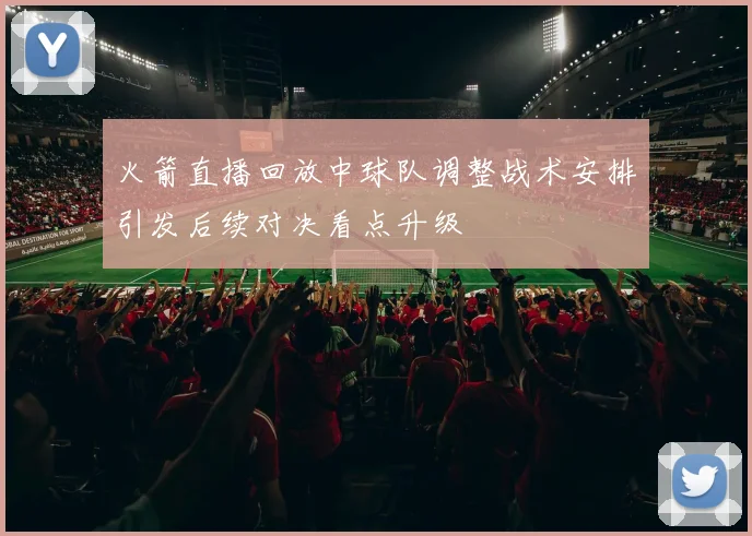 火箭直播回放中球队调整战术安排引发后续对决看点升级