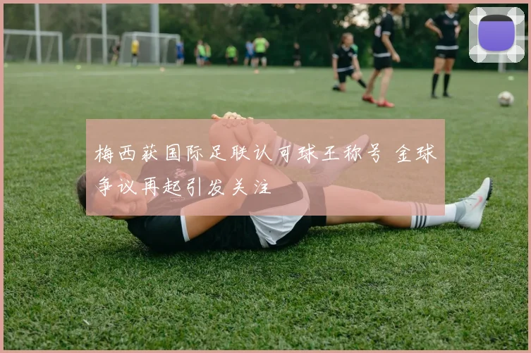梅西获国际足联认可球王称号 金球争议再起引发关注
