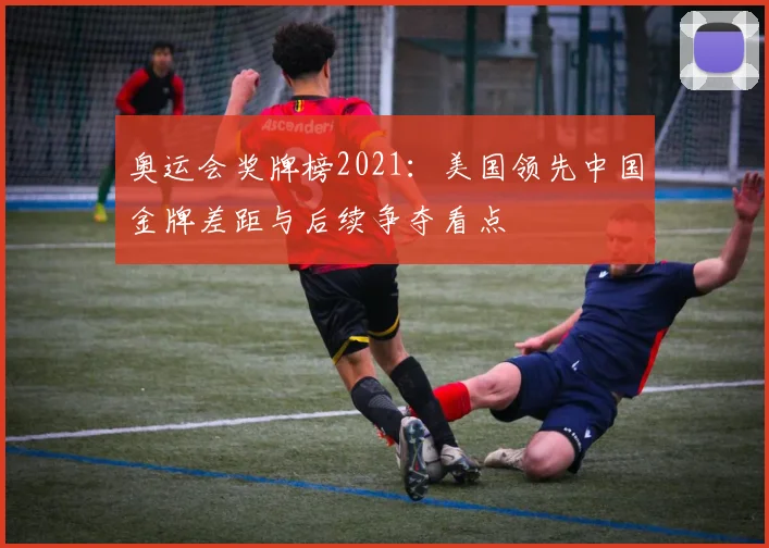 奥运会奖牌榜2021:美国领先中国金牌差距与后续争夺看点