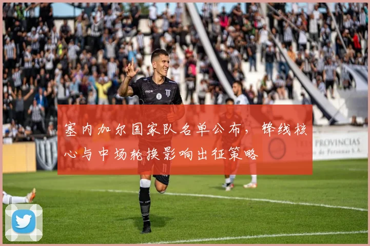 塞内加尔国家队名单公布,锋线核心与中场轮换影响出征策略