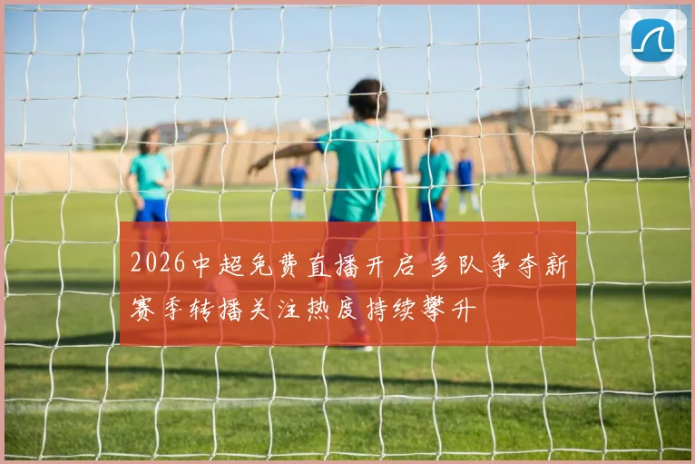 2026中超免费直播开启 多队争夺新赛季转播关注热度持续攀升