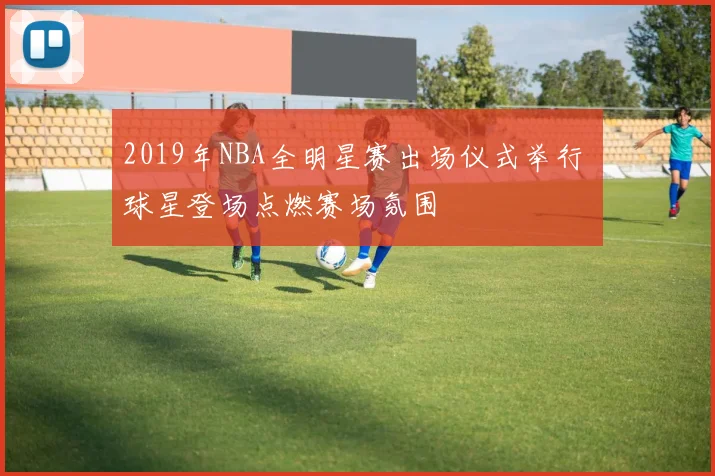 2019年NBA全明星赛出场仪式举行 球星登场点燃赛场氛围