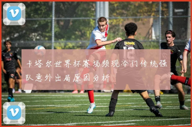 卡塔尔世界杯赛场频现冷门传统强队意外出局原因分析