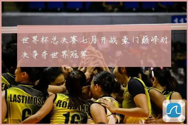 世界杯总决赛七月开战 豪门巅峰对决争夺世界冠军