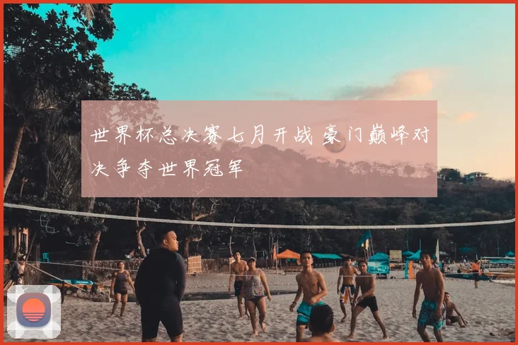 世界杯总决赛七月开战 豪门巅峰对决争夺世界冠军