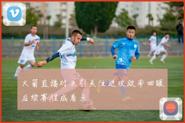 火箭直播对决引关注进攻效率回暖后续赛程成看点