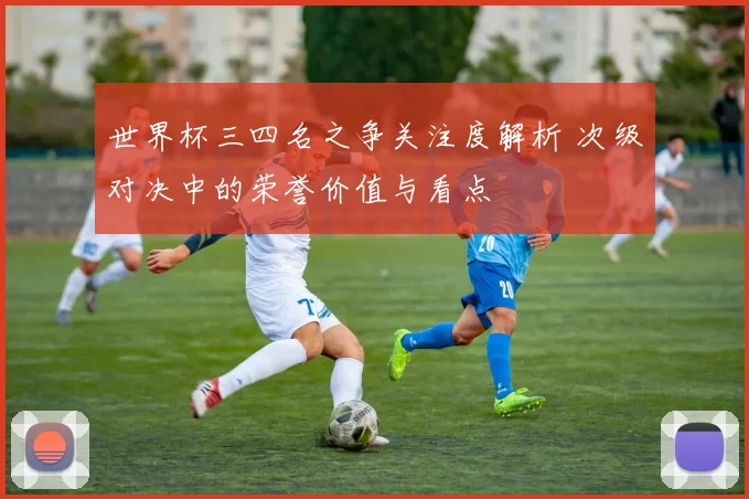 世界杯三四名之争关注度解析 次级对决中的荣誉价值与看点
