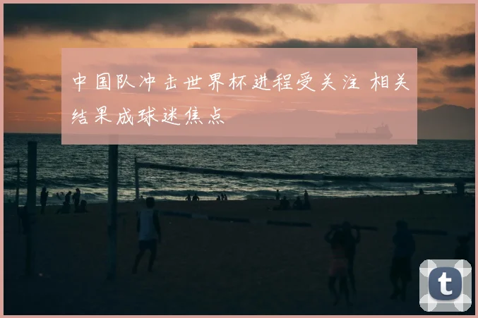中国队冲击世界杯进程受关注 相关结果成球迷焦点