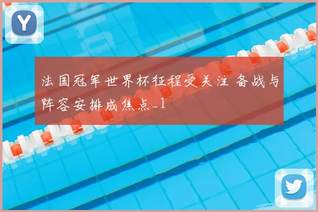 法国冠军世界杯征程受关注 备战与阵容安排成焦点_1