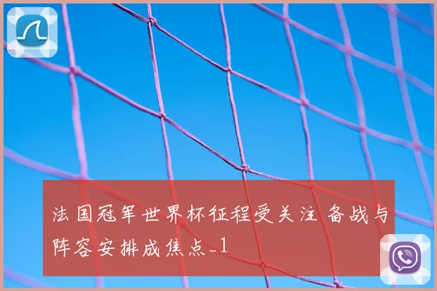 法国冠军世界杯征程受关注 备战与阵容安排成焦点_1