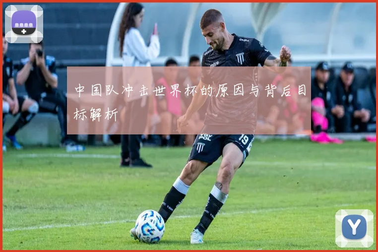 中国队冲击世界杯的原因与背后目标解析