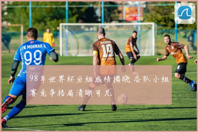 98年世界杯分组成绩揭晓 各队小组赛竞争格局清晰可见
